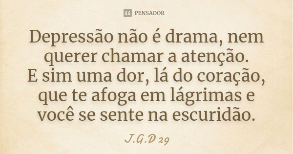 Depressão não é drama, nem querer chamar a atenção. E sim uma dor, lá do coração, que te afoga em lágrimas e você se sente na escuridão.... Frase de J.G.D 29.