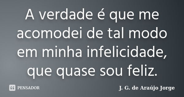 A verdade é que me acomodei de tal modo em minha infelicidade, que quase sou feliz.... Frase de J. G. de Araujo Jorge.