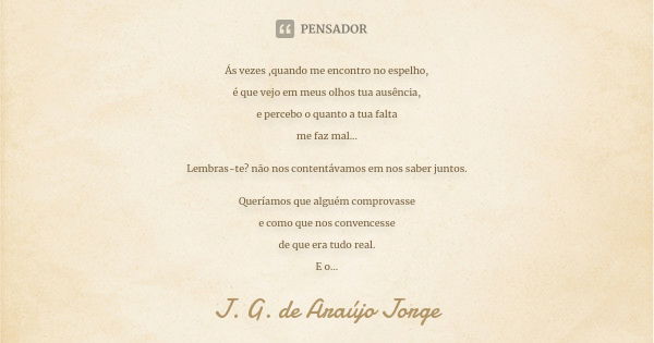 Ás vezes ,quando me encontro no espelho, é que vejo em meus olhos tua ausência, e percebo o quanto a tua falta me faz mal... Lembras-te? não nos contentávamos e... Frase de J.G. de Araujo Jorge.