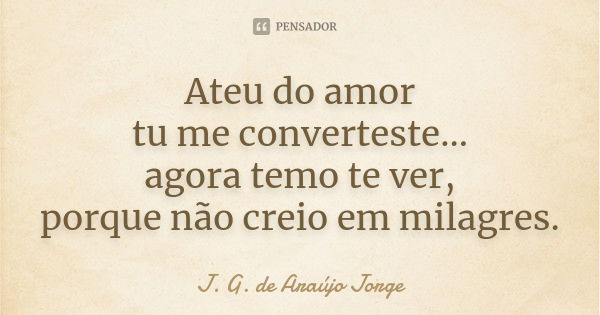 Ateu do amor tu me converteste... agora temo te ver, porque não creio em milagres.... Frase de J.G. de Araujo Jorge.