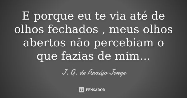 E porque eu te via até de olhos fechados , meus olhos abertos não percebiam o que fazias de mim...... Frase de J. G. de Araújo Jorge.