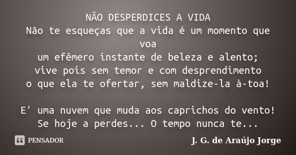 NÃO DESPERDICES A VIDA Não te esqueças que a vida é um momento que voa um efêmero instante de beleza e alento; vive pois sem temor e com desprendimento o que el... Frase de J. G. de Araújo Jorge.