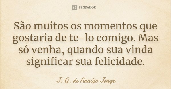 São muitos os momentos que gostaria de te-lo comigo. Mas só venha, quando sua vinda significar sua felicidade.... Frase de J. G. de Araújo Jorge.