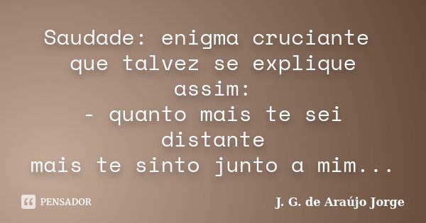Saudade: enigma cruciante que talvez se explique assim: - quanto mais te sei distante mais te sinto junto a mim...... Frase de J. G. de Araujo Jorge.