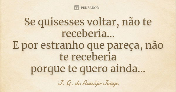 Se quisesses voltar, não te receberia... E por estranho que pareça, não te receberia porque te quero ainda...... Frase de J. G. de Araújo Jorge.