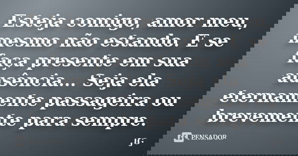 Esteja comigo, amor meu, mesmo não estando. E se faça presente em sua ausência... Seja ela eternamente passageira ou brevemente para sempre.... Frase de JG.