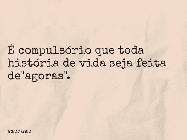É compulsório que toda história de vida seja feita de "agoras".... Frase de JGKAZAOKA.