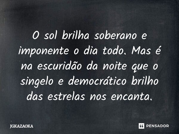 O sol brilha soberano e imponente o dia todo. Mas é na escuridão da noite que o singelo e democrático brilho das estrelas nos encanta.... Frase de JGKAZAOKA.