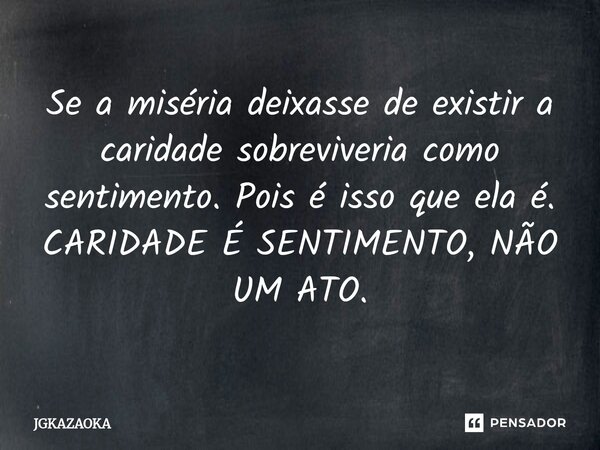 ⁠Se a miséria deixasse de existir a caridade sobreviveria como sentimento. Pois é isso que ela é. CARIDADE É SENTIMENTO, NÃO UM ATO.... Frase de JGKAZAOKA.