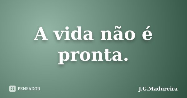 A vida não é pronta.... Frase de J.G.Madureira.