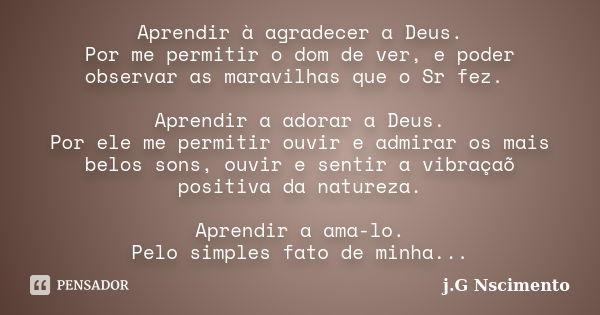 Aprendir à agradecer a Deus. Por me permitir o dom de ver, e poder observar as maravilhas que o Sr fez. Aprendir a adorar a Deus. Por ele me permitir ouvir e ad... Frase de j.G Nscimento.