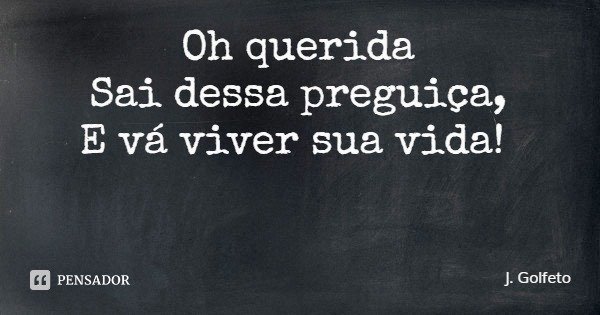 Oh querida
Sai dessa preguiça,
E vá viver sua vida!... Frase de J. Golfeto.