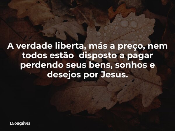 A verdade liberta, más a preço, nem todos estão disposto a pagar perdendo seus bens, sonhos e desejos por Jesus.... Frase de J.Gonçalves.