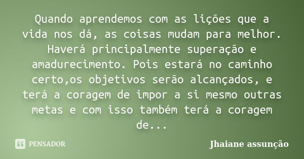 Quando aprendemos com as lições que a vida nos dá, as coisas mudam para melhor. Haverá principalmente superação e amadurecimento. Pois estará no caminho certo,o... Frase de Jhaiane Assunção.