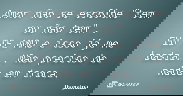 Amor não se escolhe "tem ou não tem". EU TE AMO e isso já me basta... Não preciso de nada em troca.... Frase de jhanaina.