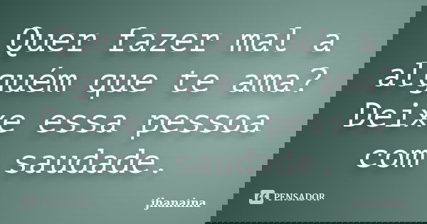 Quer fazer mal a alguém que te ama? Deixe essa pessoa com saudade.... Frase de jhanaina.