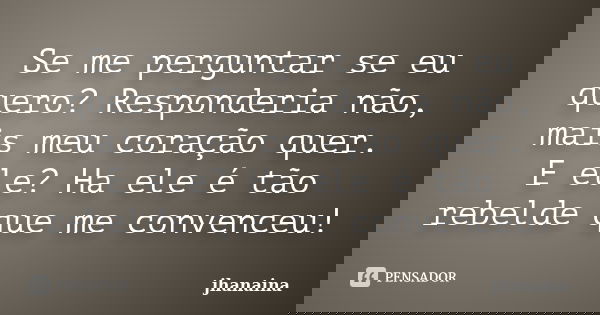 Se me perguntar se eu quero? Responderia não, mais meu coração quer. E ele? Ha ele é tão rebelde que me convenceu!... Frase de jhanaina.