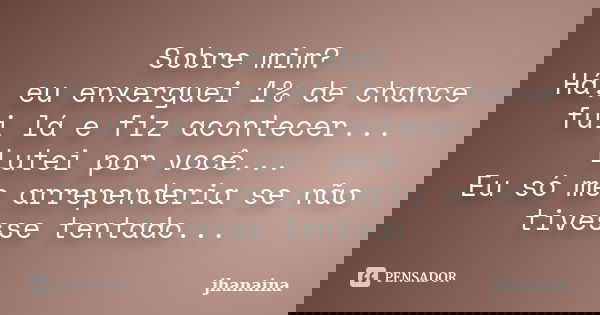 Sobre mim? Há, eu enxerguei 1% de chance fui lá e fiz acontecer... Lutei por você... Eu só me arrependeria se não tivesse tentado...... Frase de jhanaina.