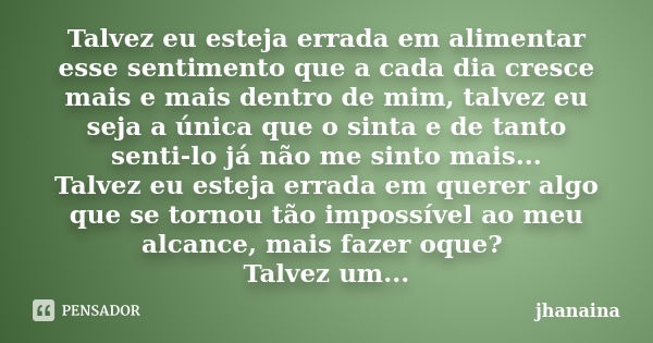 Talvez eu esteja errada em alimentar esse sentimento que a cada dia cresce mais e mais dentro de mim, talvez eu seja a única que o sinta e de tanto senti-lo já ... Frase de jhanaina.