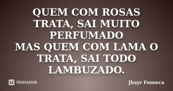 QUEM COM ROSAS TRATA, SAI MUITO PERFUMADO MAS QUEM COM LAMA O TRATA, SAI TODO LAMBUZADO.... Frase de Jhayr Fonseca.