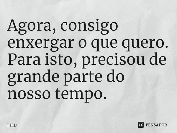 ⁠Agora, consigo enxergar o que quero. Para isto, precisou de grande parte do nosso tempo.... Frase de J.H.D..