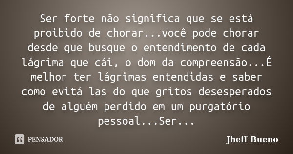 Ser forte não significa que se está proibido de chorar...você pode chorar desde que busque o entendimento de cada lágrima que cái, o dom da compreensão...É melh... Frase de Jheff Bueno.