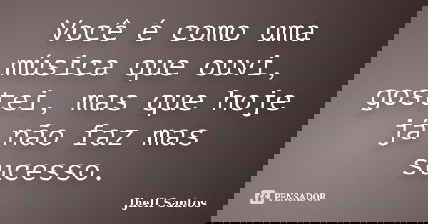 Você é como uma música que ouvi, gostei, mas que hoje já não faz mas sucesso.... Frase de Jheff Santos.