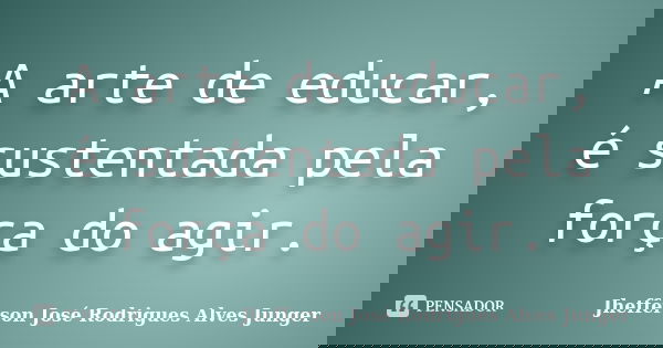 A arte de educar, é sustentada pela força do agir.... Frase de Jhefferson José Rodrigues Alves Junger.