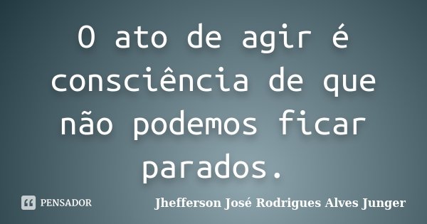 O ato de agir é consciência de que não podemos ficar parados.... Frase de Jhefferson José Rodrigues Alves Junger.