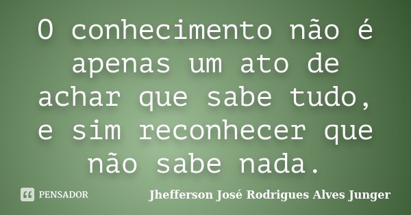 O conhecimento não é apenas um ato de achar que sabe tudo, e sim reconhecer que não sabe nada.... Frase de Jhefferson José Rodrigues Alves Junger.