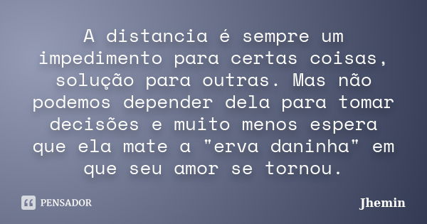 A distancia é sempre um impedimento para certas coisas, solução para outras. Mas não podemos depender dela para tomar decisões e muito menos espera que ela mate... Frase de Jhemin.