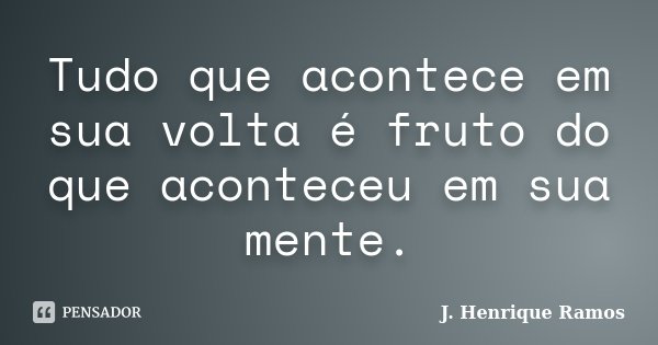 Tudo que acontece em sua volta é fruto do que aconteceu em sua mente.... Frase de J. Henrique Ramos.