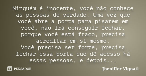 Ninguém é inocente, você não conhece as pessoas de verdade. Uma vez que você abre a porta para pisarem em você, não irá conseguir fechar, porque você está fraco... Frase de Jheniffer Vignati.