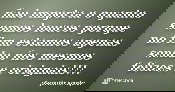 não importa o quanto somos loucos porque no fim estamos apenas sendo nós mesmos felizes e originais!!!... Frase de jhennifer aguiar.