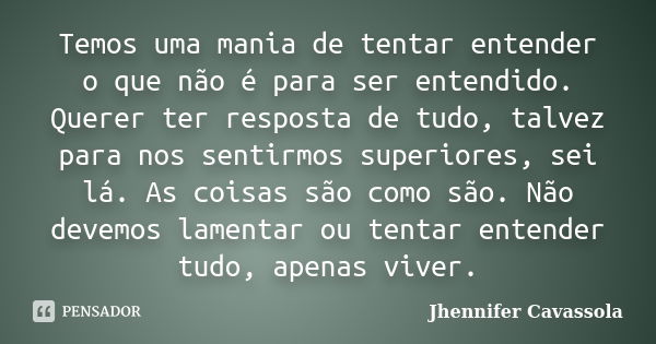 Temos uma mania de tentar entender o que não é para ser entendido. Querer ter resposta de tudo, talvez para nos sentirmos superiores, sei lá. As coisas são como... Frase de Jhennifer Cavassola.