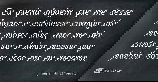 Eu queria alguém que me desse forças e estivesse comigo até nos piores dias, mas me dei conta que a única pessoa que poderia fazer isso era eu mesmo.... Frase de Jhennifer Oliveira.