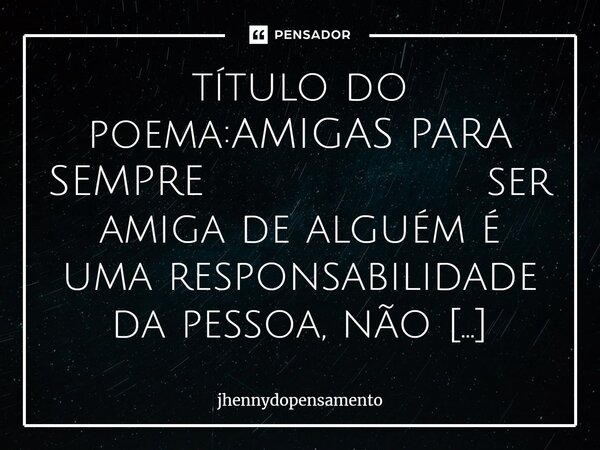 ⁠título do poema:AMIGAS PARA SEMPRE ser amiga de alguém é uma responsabilidade da pessoa, não faze-la chorar e muitas outras responsabilidades.....essa amiga po... Frase de jhennydopensamento.