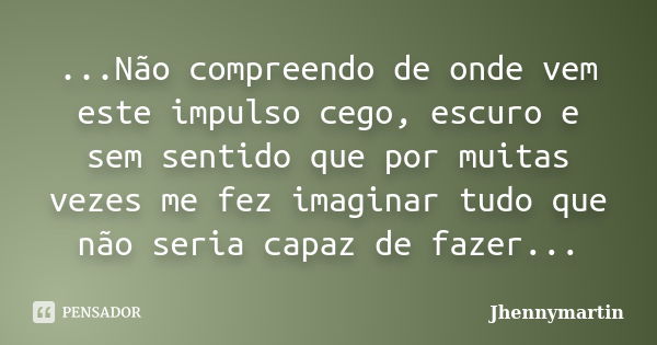 ...Não compreendo de onde vem este impulso cego, escuro e sem sentido que por muitas vezes me fez imaginar tudo que não seria capaz de fazer...... Frase de Jhennymartin.