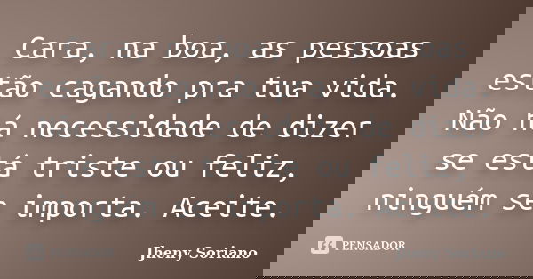 Cara, na boa, as pessoas estão cagando pra tua vida. Não há necessidade de dizer se está triste ou feliz, ninguém se importa. Aceite.... Frase de Jheny soriano.