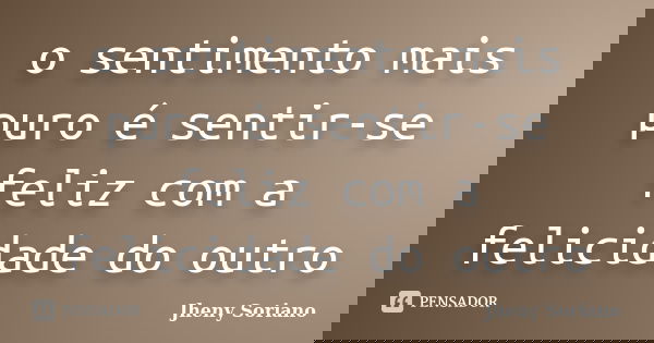 o sentimento mais puro é sentir-se feliz com a felicidade do outro... Frase de Jheny Soriano.