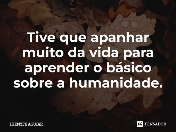 Tive que apanhar muito da vida para aprender o básico sobre a humanidade.... Frase de JHENYFE AGUIAR.