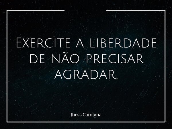 Exercite a liberdade de não precisar agradar.... Frase de Jhess Carolyna.