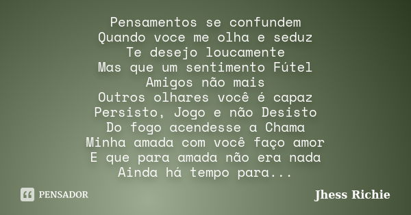 Pensamentos se confundem Quando voce me olha e seduz Te desejo loucamente Mas que um sentimento Fútel Amigos não mais Outros olhares você é capaz Persisto, Jogo... Frase de Jhess Richie.