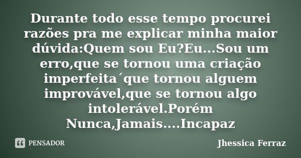 Durante todo esse tempo procurei razões pra me explicar minha maior dúvida:Quem sou Eu?Eu...Sou um erro,que se tornou uma criação imperfeita´que tornou alguem i... Frase de Jhessica Ferraz.