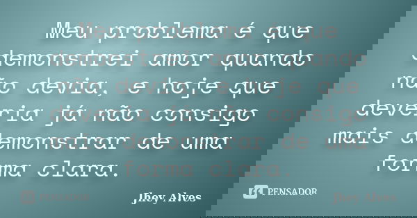 Meu problema é que demonstrei amor quando não devia, e hoje que deveria já não consigo mais demonstrar de uma forma clara.... Frase de Jhey Alves.