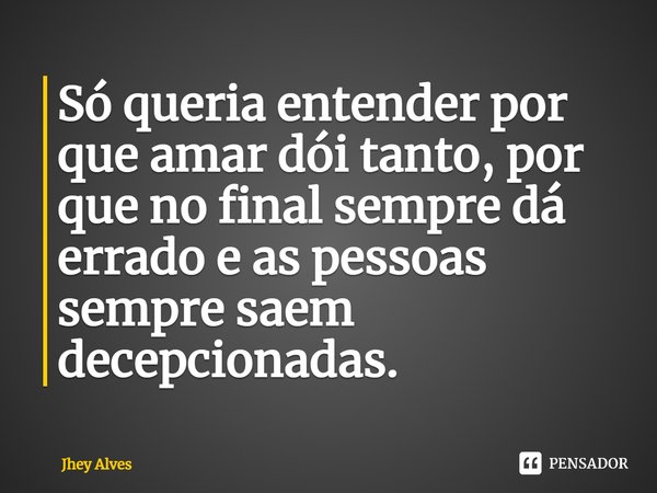 Só queria entender por que amar dói tanto, por que no final sempre dá errado e as pessoas sempre saem decepcionadas.... Frase de Jhey Alves.