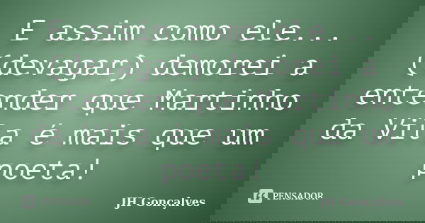 E assim como ele... (devagar) demorei a entender que Martinho da Vila é mais que um poeta!... Frase de JH Gonçalves.