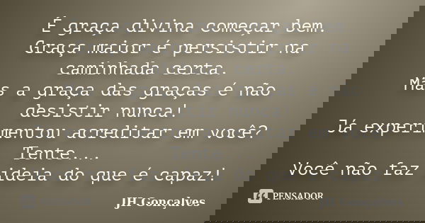 É graça divina começar bem. Graça maior é persistir na caminhada certa. Mas a graça das graças é não desistir nunca! Já experimentou acreditar em você? Tente...... Frase de JH Gonçalves.
