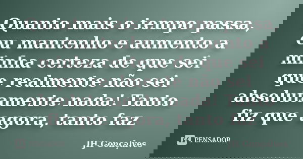 Quanto mais o tempo passa, eu mantenho e aumento a minha certeza de que sei que realmente não sei absolutamente nada! Tanto fiz que agora, tanto faz... Frase de JH Gonçalves.