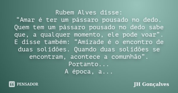 Rubem Alves disse: “Amar é ter um pássaro pousado no dedo. Quem tem um pássaro pousado no dedo sabe que, a qualquer momento, ele pode voar”. E disse também: “Am... Frase de JH Gonçalves.